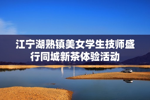 江寧湖熟鎮(zhèn)美女學(xué)生技師盛行同城新茶體驗活動