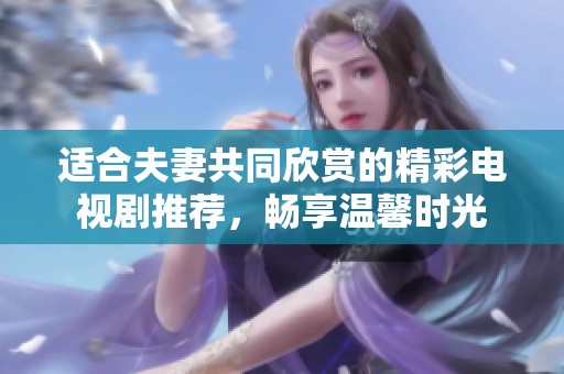 適合夫妻共同欣賞的精彩電視劇推薦，暢享溫馨時(shí)光