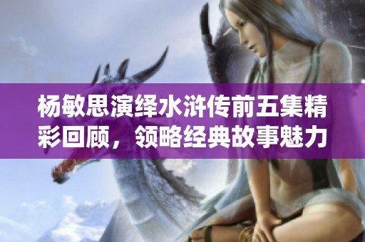 楊敏思演繹水滸傳前五集精彩回顧，領略經(jīng)典故事魅力