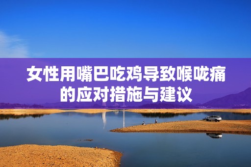 女性用嘴巴吃雞導(dǎo)致喉嚨痛的應(yīng)對措施與建議