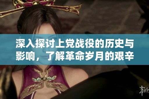 深入探討上黨戰(zhàn)役的歷史與影響，了解革命歲月的艱辛與輝煌