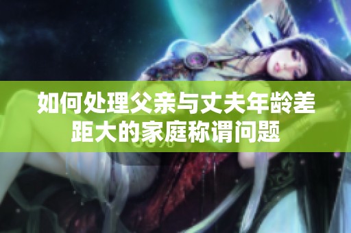 如何處理父親與丈夫年齡差距大的家庭稱謂問(wèn)題