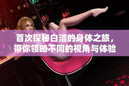 首次探秘白潔的身體之旅，帶你領(lǐng)略不同的視角與體驗