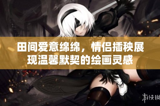 田間愛意綿綿，情侶插秧展現(xiàn)溫馨默契的繪畫靈感