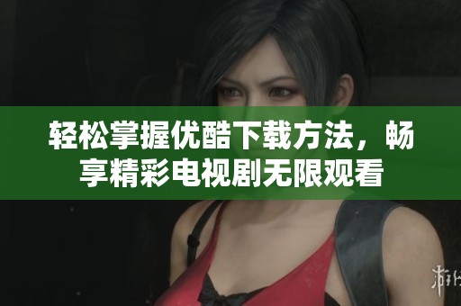 輕松掌握優(yōu)酷下載方法，暢享精彩電視劇無限觀看