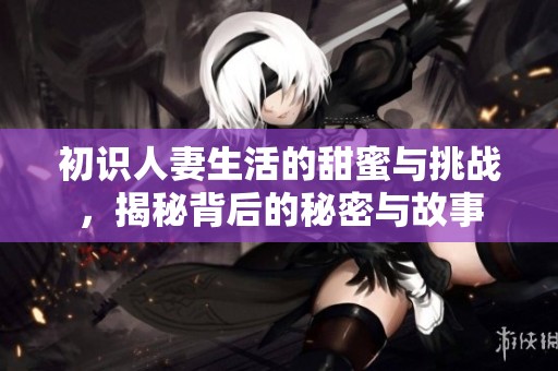 初識人妻生活的甜蜜與挑戰(zhàn)，揭秘背后的秘密與故事