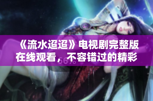 《流水迢迢》電視劇完整版在線觀看，不容錯過的精彩劇情分享