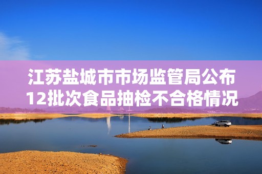 江蘇鹽城市市場監(jiān)管局公布12批次食品抽檢不合格情況及處理措施