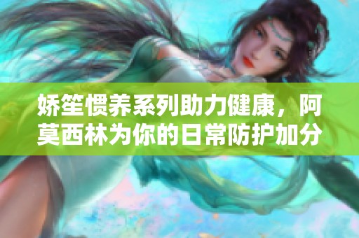 嬌笙慣養(yǎng)系列助力健康，阿莫西林為你的日常防護加分