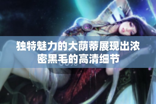 獨特魅力的大蔭蒂展現(xiàn)出濃密黑毛的高清細(xì)節(jié)