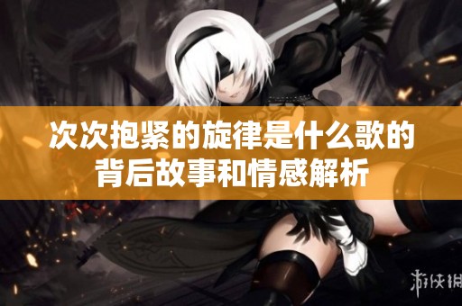 次次抱緊的旋律是什么歌的背后故事和情感解析