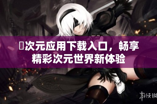 囧次元應(yīng)用下載入口，暢享精彩次元世界新體驗(yàn)