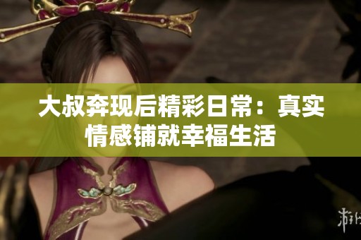 大叔奔現(xiàn)后精彩日常：真實情感鋪就幸福生活