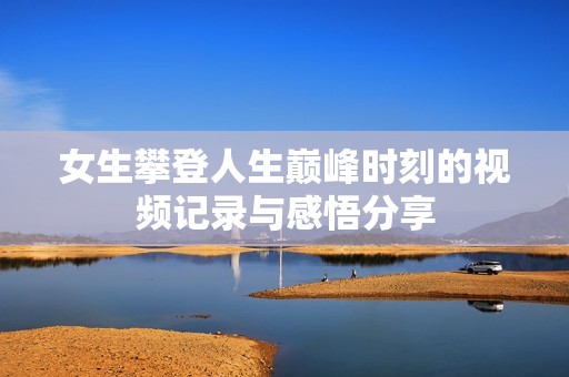 女生攀登人生巔峰時(shí)刻的視頻記錄與感悟分享