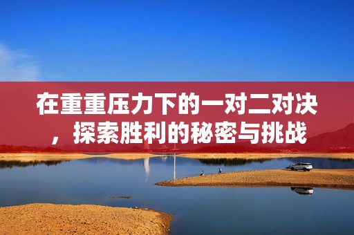 在重重壓力下的一對(duì)二對(duì)決，探索勝利的秘密與挑戰(zhàn)