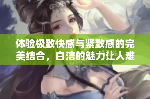 體驗極致快感與緊致感的完美結(jié)合，白潔的魅力讓人難以抗拒