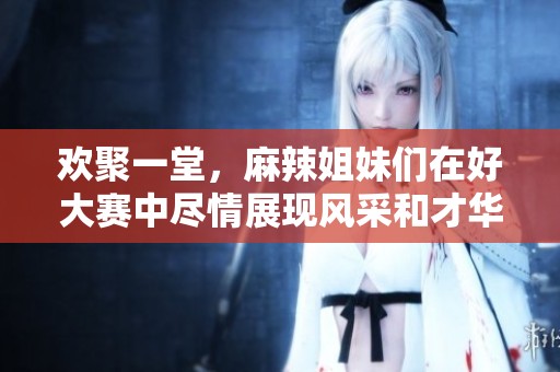 歡聚一堂，麻辣姐妹們?cè)诤么筚愔斜M情展現(xiàn)風(fēng)采和才華