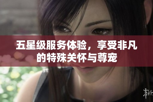 五星級(jí)服務(wù)體驗(yàn)，享受非凡的特殊關(guān)懷與尊寵