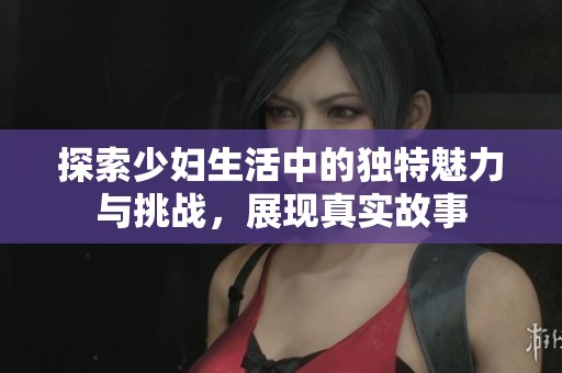 探索少婦生活中的獨(dú)特魅力與挑戰(zhàn)，展現(xiàn)真實(shí)故事