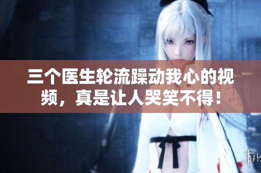 三個醫(yī)生輪流躁動我心的視頻，真是讓人哭笑不得！