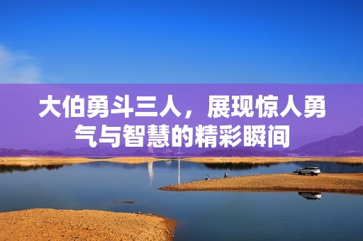 大伯勇斗三人，展現(xiàn)驚人勇氣與智慧的精彩瞬間