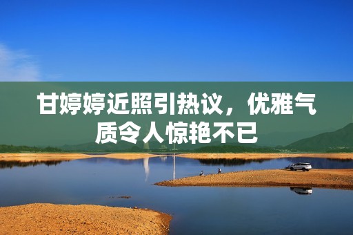 甘婷婷近照引熱議，優(yōu)雅氣質(zhì)令人驚艷不已