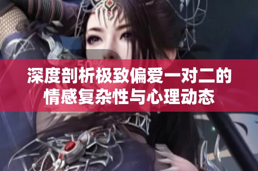 深度剖析極致偏愛一對二的情感復(fù)雜性與心理動態(tài)