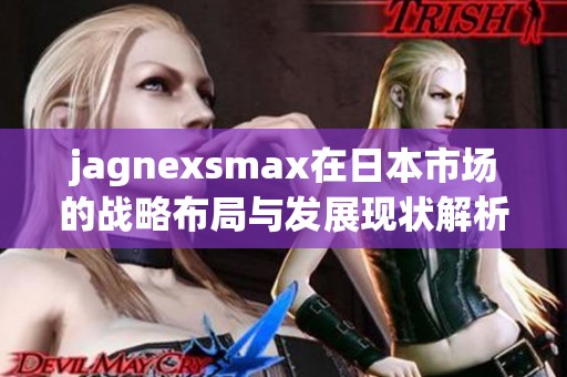 jagnexsmax在日本市場(chǎng)的戰(zhàn)略布局與發(fā)展現(xiàn)狀解析