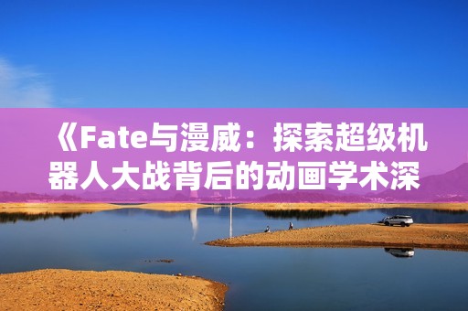 《Fate與漫威：探索超級機器人大戰(zhàn)背后的動畫學術深度》