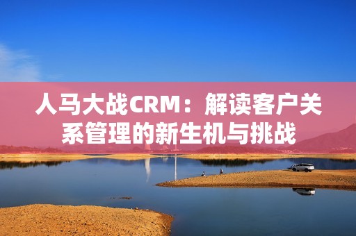 人馬大戰(zhàn)CRM：解讀客戶關(guān)系管理的新生機與挑戰(zhàn)