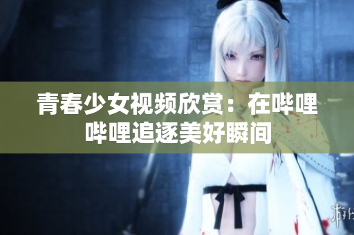 青春少女視頻欣賞：在嗶哩嗶哩追逐美好瞬間