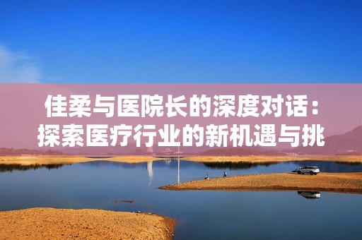 佳柔與醫(yī)院長的深度對(duì)話：探索醫(yī)療行業(yè)的新機(jī)遇與挑戰(zhàn)