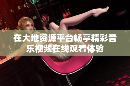 在大地資源平臺(tái)暢享精彩音樂視頻在線觀看體驗(yàn)