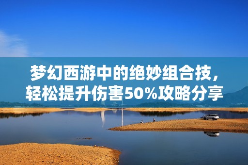 夢幻西游中的絕妙組合技，輕松提升傷害50%攻略分享