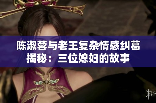 陳淑蓉與老王復(fù)雜情感糾葛揭秘：三位媳婦的故事
