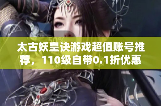 太古妖皇訣游戲超值賬號推薦，110級自帶0.1折優(yōu)惠