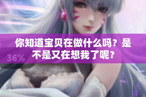 你知道寶貝在做什么嗎？是不是又在想我了呢？