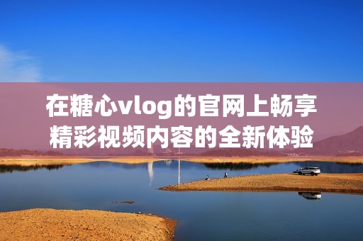 在糖心vlog的官網(wǎng)上暢享精彩視頻內(nèi)容的全新體驗(yàn) 在糖心vlog的官網(wǎng)上暢享精彩視頻內(nèi)容的全新體驗(yàn)