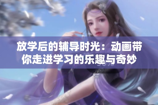 放學(xué)后的輔導(dǎo)時光：動畫帶你走進(jìn)學(xué)習(xí)的樂趣與奇妙