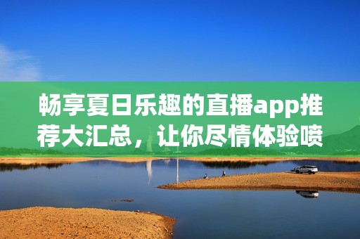 暢享夏日樂趣的直播app推薦大匯總，讓你盡情體驗噴水槍的精彩瞬間