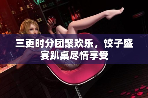 三更時(shí)分團(tuán)聚歡樂(lè)，餃子盛宴趴桌盡情享受
