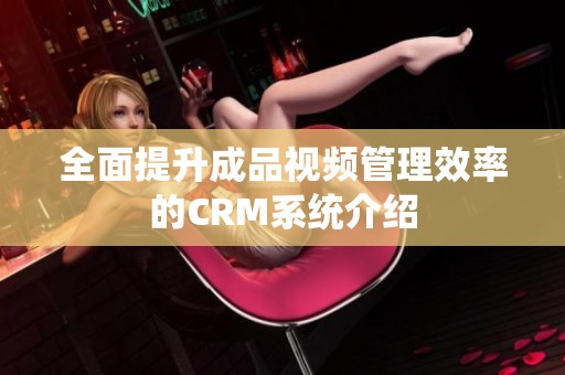 全面提升成品視頻管理效率的CRM系統(tǒng)介紹