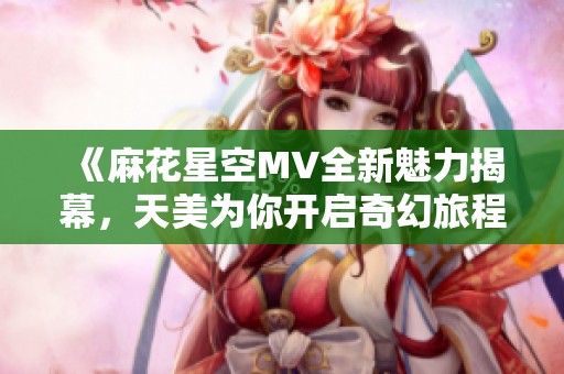 《麻花星空MV全新魅力揭幕，天美為你開啟奇幻旅程》