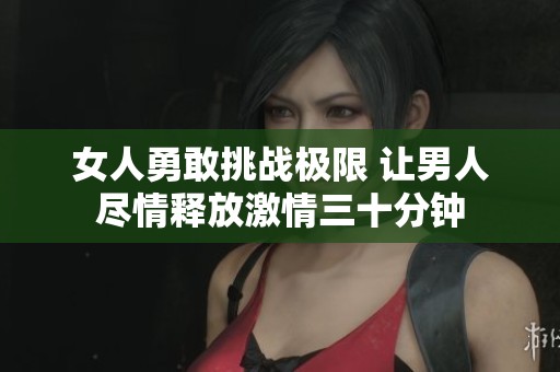 女人勇敢挑戰(zhàn)極限 讓男人盡情釋放激情三十分鐘