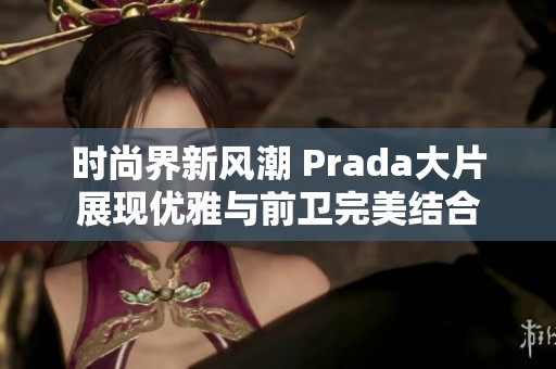 時尚界新風(fēng)潮 Prada大片展現(xiàn)優(yōu)雅與前衛(wèi)完美結(jié)合