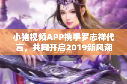 小豬視頻APP攜手羅志祥代言，共同開啟2019新風(fēng)潮