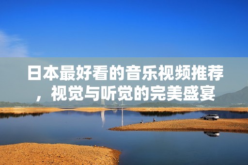 日本最好看的音樂(lè)視頻推薦，視覺(jué)與聽(tīng)覺(jué)的完美盛宴