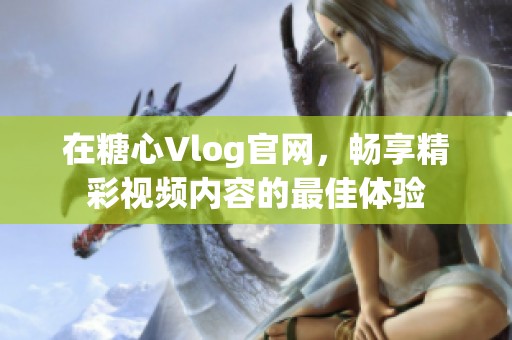 在糖心Vlog官網(wǎng)，暢享精彩視頻內(nèi)容的最佳體驗