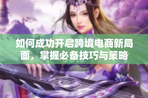 如何成功開啟跨境電商新局面，掌握必備技巧與策略