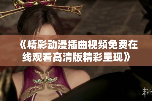 《精彩動漫插曲視頻免費在線觀看高清版精彩呈現(xiàn)》